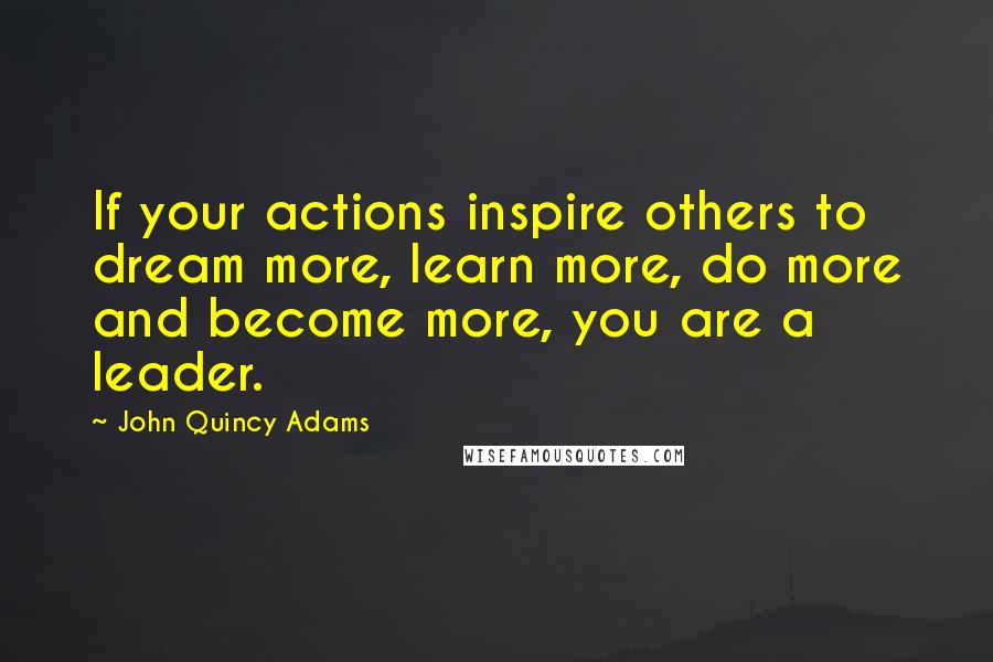 John Quincy Adams Quotes: If your actions inspire others to dream more, learn more, do more and become more, you are a leader.