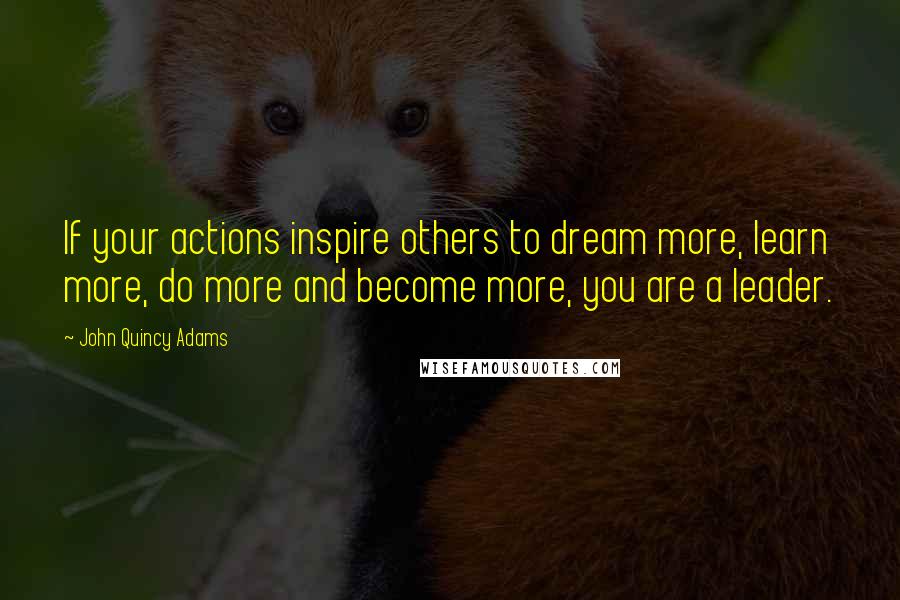 John Quincy Adams Quotes: If your actions inspire others to dream more, learn more, do more and become more, you are a leader.