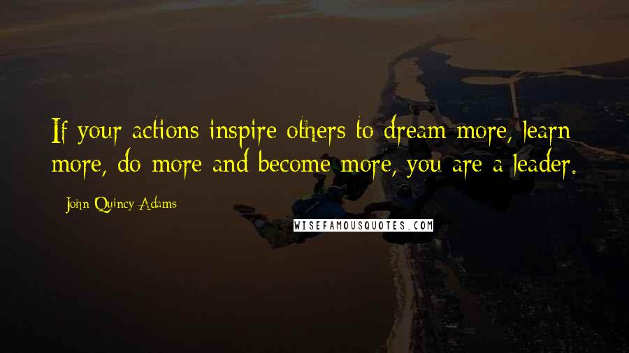 John Quincy Adams Quotes: If your actions inspire others to dream more, learn more, do more and become more, you are a leader.