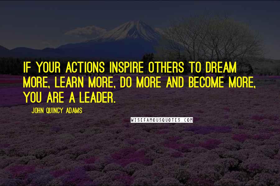 John Quincy Adams Quotes: If your actions inspire others to dream more, learn more, do more and become more, you are a leader.