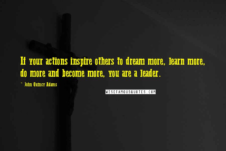 John Quincy Adams Quotes: If your actions inspire others to dream more, learn more, do more and become more, you are a leader.