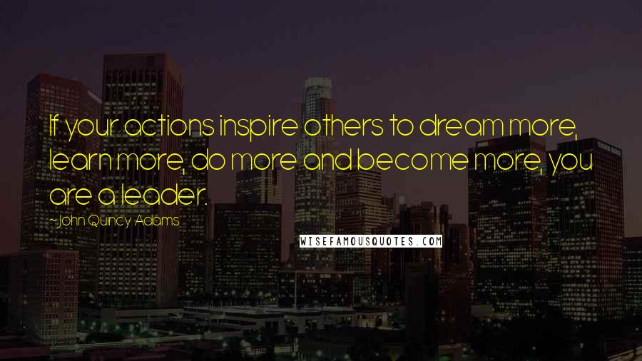 John Quincy Adams Quotes: If your actions inspire others to dream more, learn more, do more and become more, you are a leader.