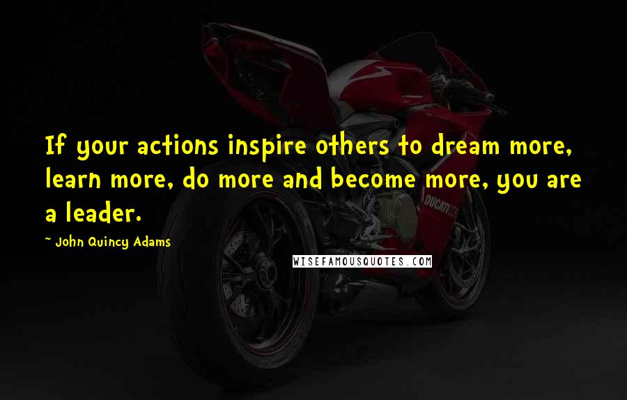 John Quincy Adams Quotes: If your actions inspire others to dream more, learn more, do more and become more, you are a leader.
