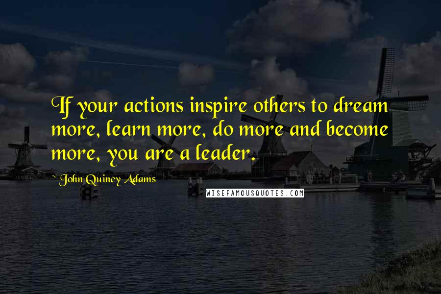 John Quincy Adams Quotes: If your actions inspire others to dream more, learn more, do more and become more, you are a leader.