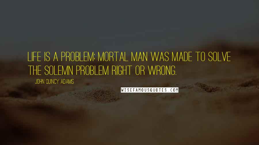 John Quincy Adams Quotes: Life is a problem; mortal man was made to solve the solemn problem right or wrong.