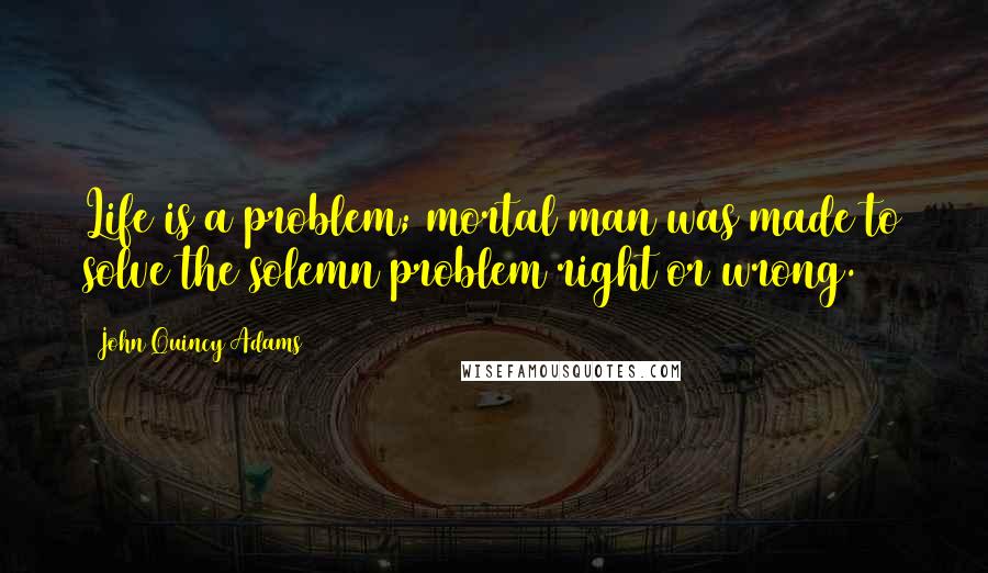 John Quincy Adams Quotes: Life is a problem; mortal man was made to solve the solemn problem right or wrong.