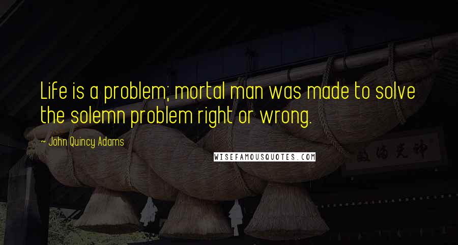 John Quincy Adams Quotes: Life is a problem; mortal man was made to solve the solemn problem right or wrong.