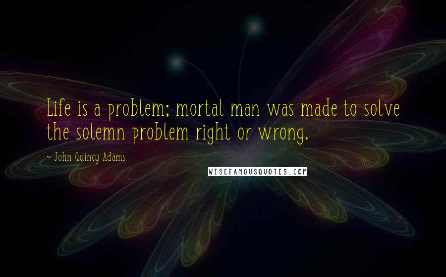 John Quincy Adams Quotes: Life is a problem; mortal man was made to solve the solemn problem right or wrong.
