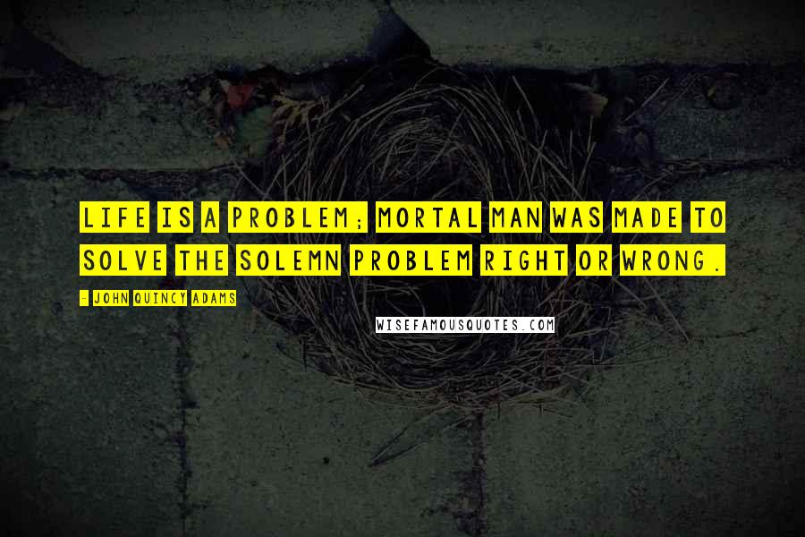 John Quincy Adams Quotes: Life is a problem; mortal man was made to solve the solemn problem right or wrong.