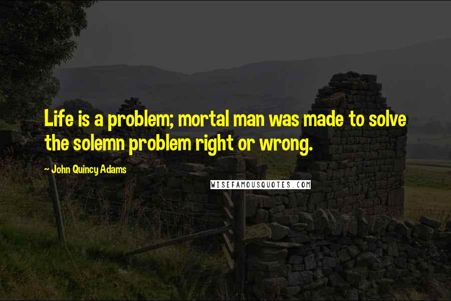 John Quincy Adams Quotes: Life is a problem; mortal man was made to solve the solemn problem right or wrong.