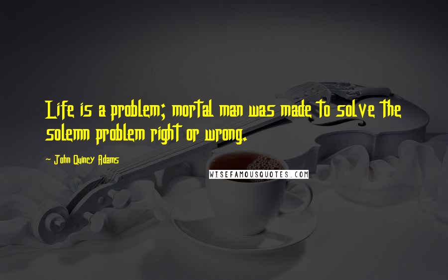 John Quincy Adams Quotes: Life is a problem; mortal man was made to solve the solemn problem right or wrong.