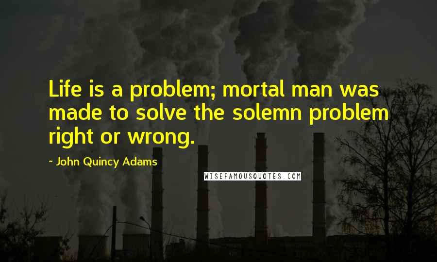 John Quincy Adams Quotes: Life is a problem; mortal man was made to solve the solemn problem right or wrong.