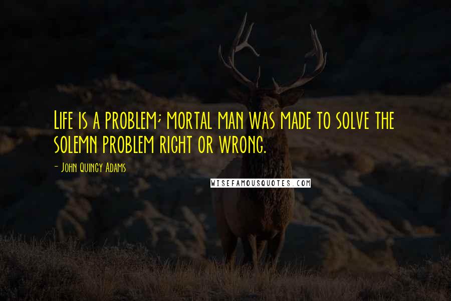 John Quincy Adams Quotes: Life is a problem; mortal man was made to solve the solemn problem right or wrong.