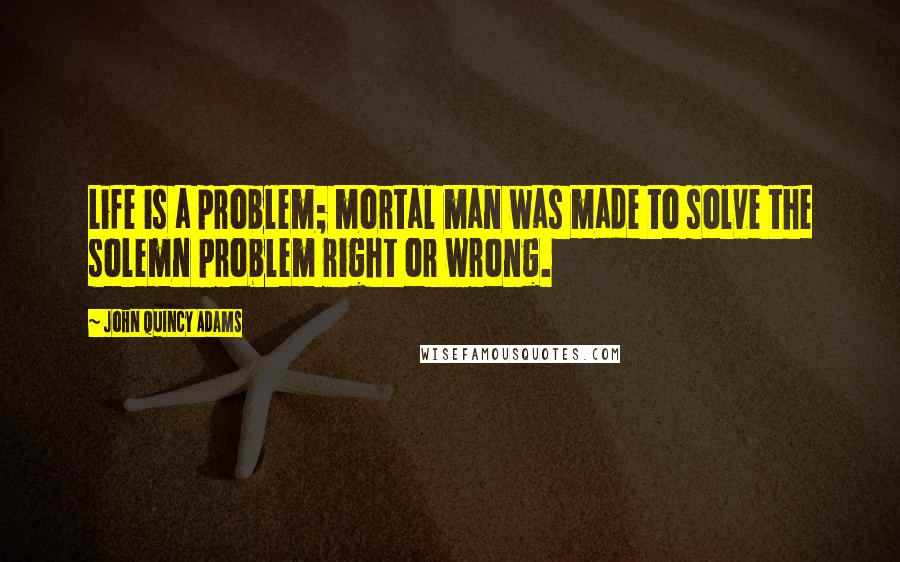John Quincy Adams Quotes: Life is a problem; mortal man was made to solve the solemn problem right or wrong.