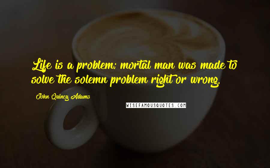 John Quincy Adams Quotes: Life is a problem; mortal man was made to solve the solemn problem right or wrong.