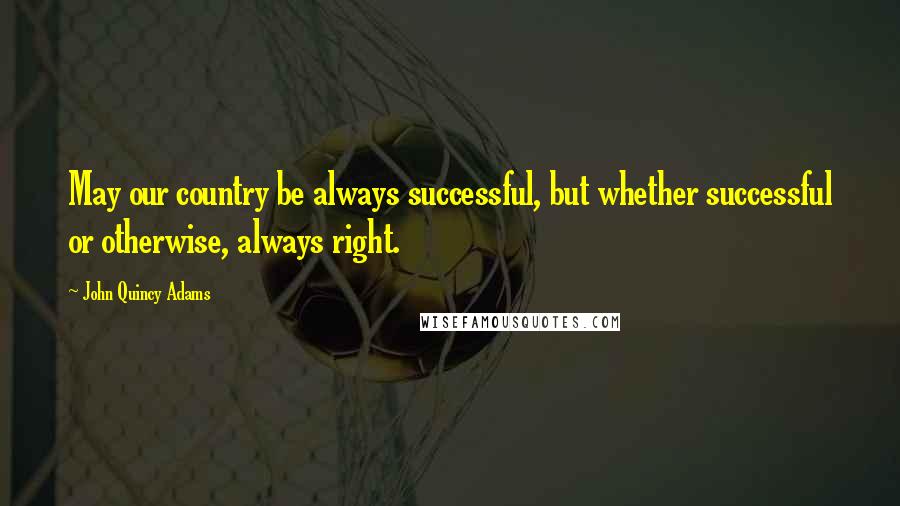 John Quincy Adams Quotes: May our country be always successful, but whether successful or otherwise, always right.