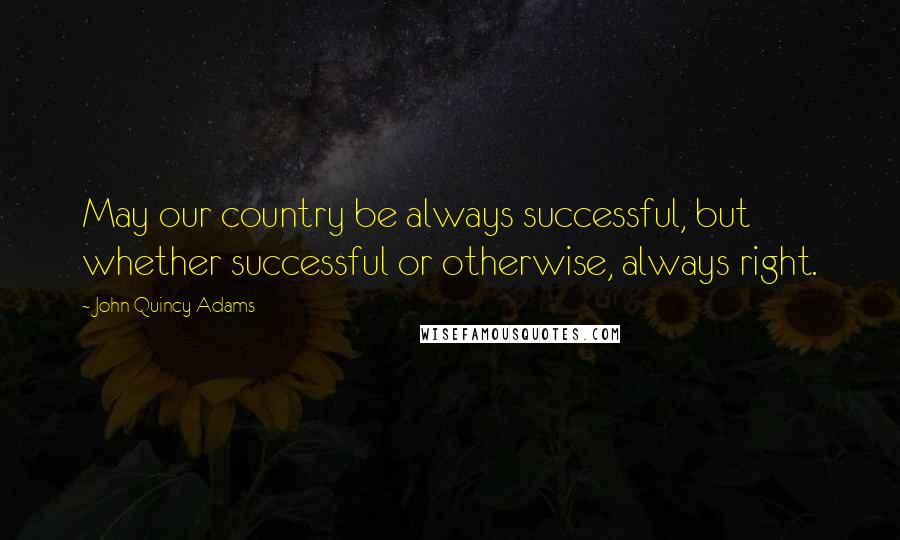 John Quincy Adams Quotes: May our country be always successful, but whether successful or otherwise, always right.