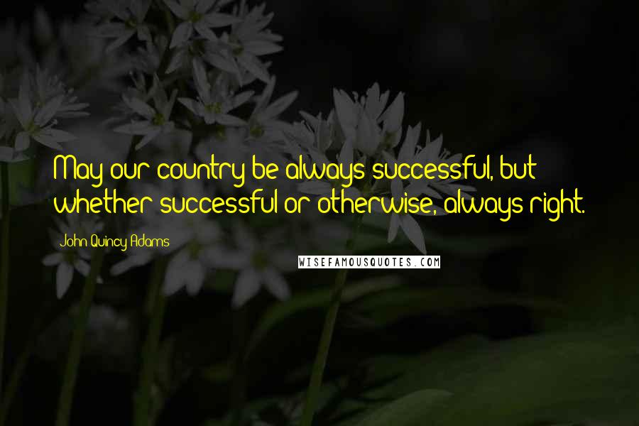 John Quincy Adams Quotes: May our country be always successful, but whether successful or otherwise, always right.