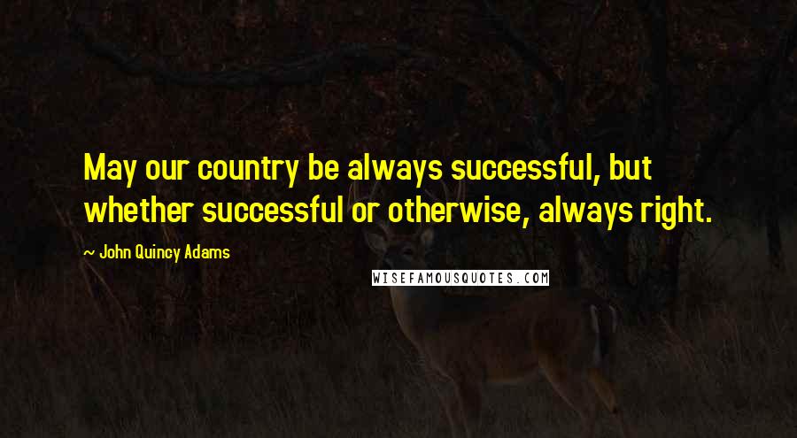 John Quincy Adams Quotes: May our country be always successful, but whether successful or otherwise, always right.