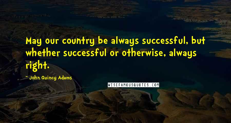 John Quincy Adams Quotes: May our country be always successful, but whether successful or otherwise, always right.