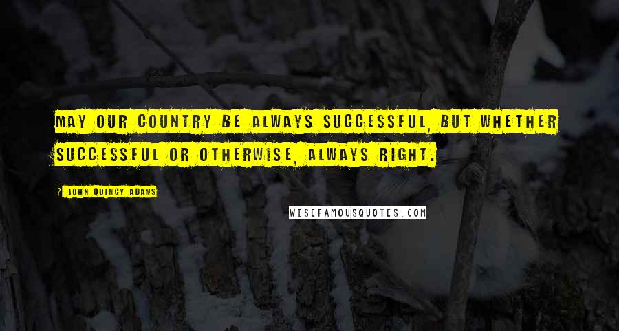 John Quincy Adams Quotes: May our country be always successful, but whether successful or otherwise, always right.