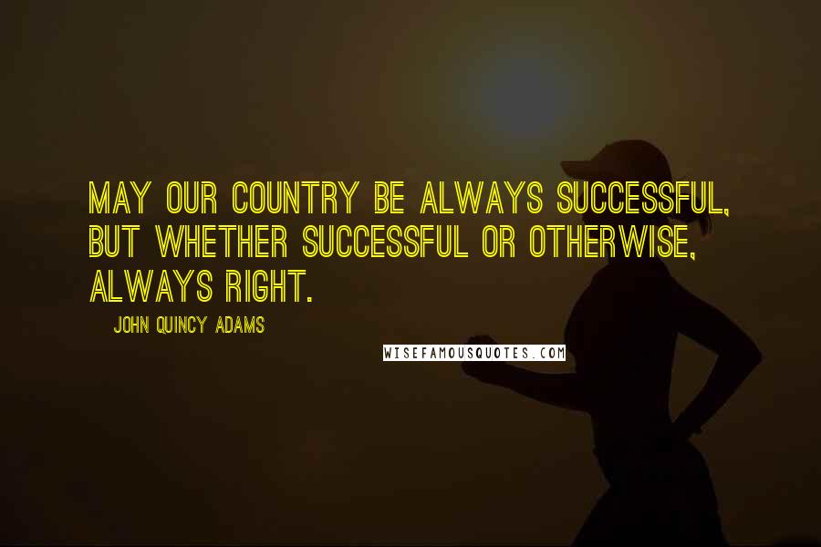 John Quincy Adams Quotes: May our country be always successful, but whether successful or otherwise, always right.