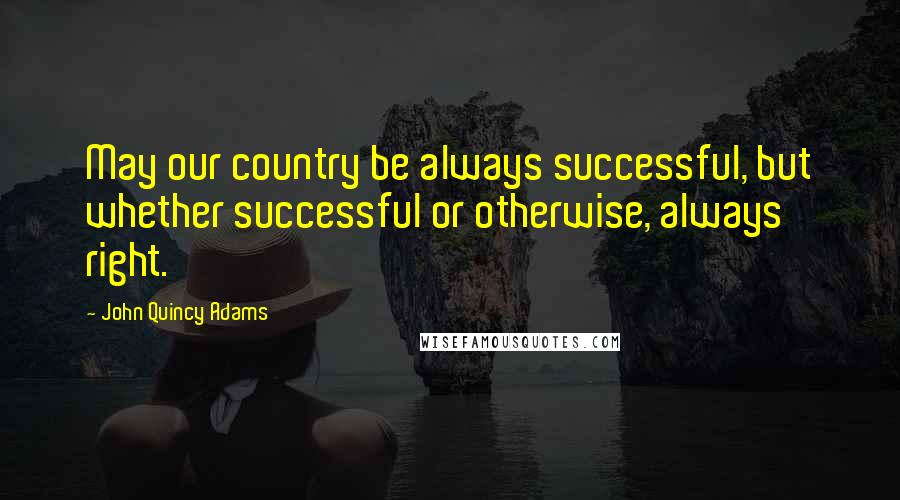 John Quincy Adams Quotes: May our country be always successful, but whether successful or otherwise, always right.