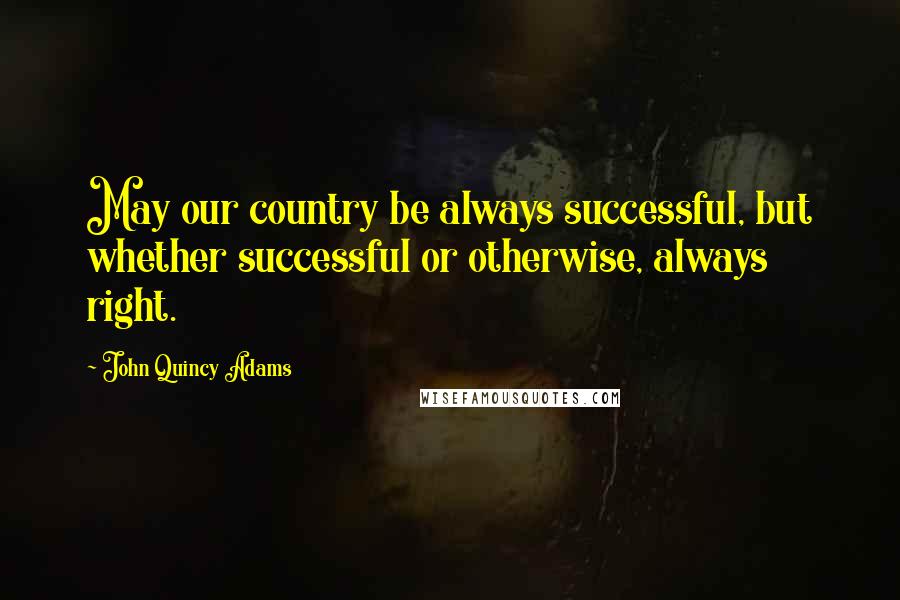 John Quincy Adams Quotes: May our country be always successful, but whether successful or otherwise, always right.