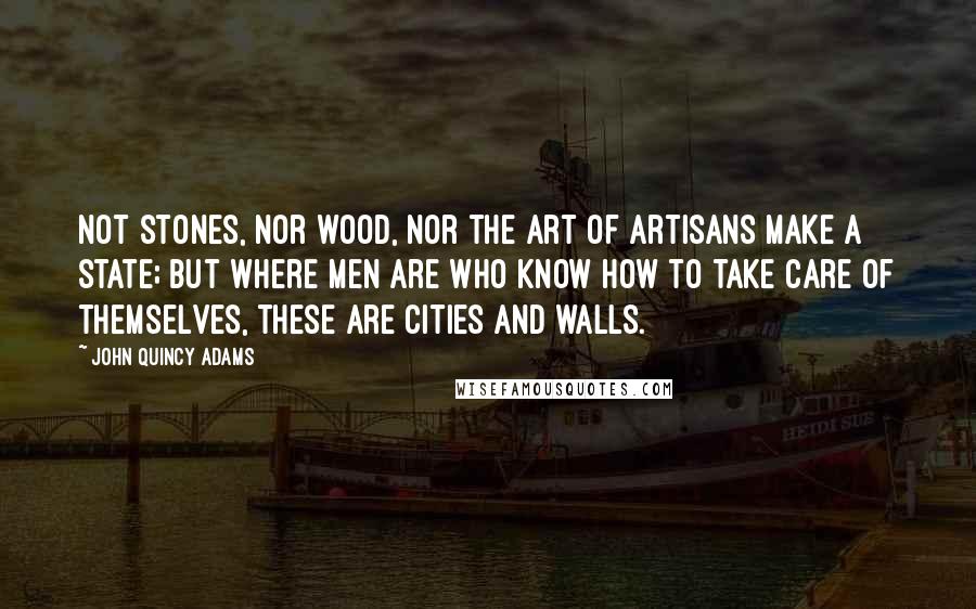 John Quincy Adams Quotes: Not stones, nor wood, nor the art of artisans make a state; but where men are who know how to take care of themselves, these are cities and walls.