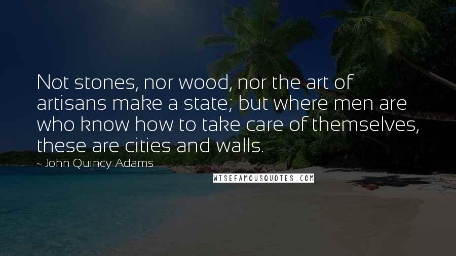 John Quincy Adams Quotes: Not stones, nor wood, nor the art of artisans make a state; but where men are who know how to take care of themselves, these are cities and walls.