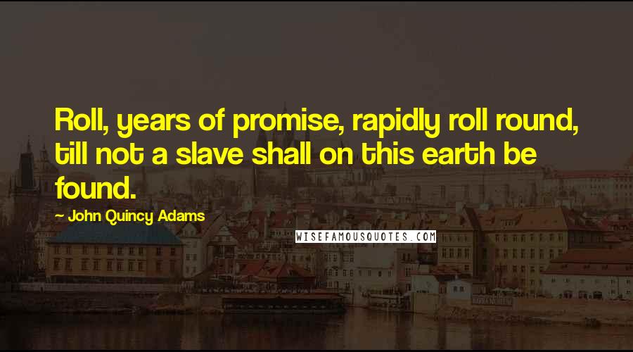 John Quincy Adams Quotes: Roll, years of promise, rapidly roll round, till not a slave shall on this earth be found.