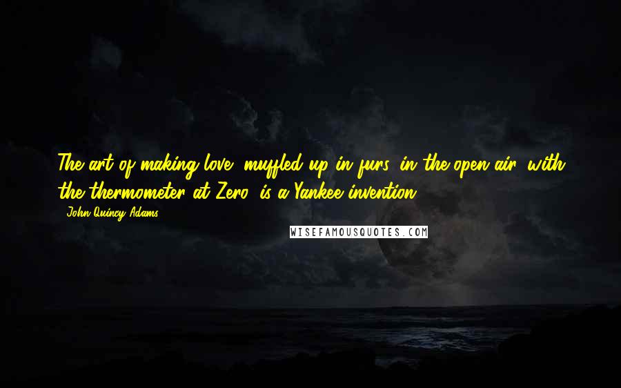 John Quincy Adams Quotes: The art of making love, muffled up in furs, in the open air, with the thermometer at Zero, is a Yankee invention.