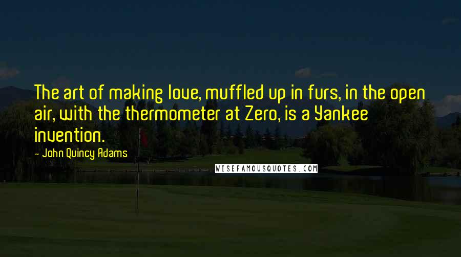 John Quincy Adams Quotes: The art of making love, muffled up in furs, in the open air, with the thermometer at Zero, is a Yankee invention.