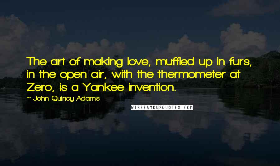 John Quincy Adams Quotes: The art of making love, muffled up in furs, in the open air, with the thermometer at Zero, is a Yankee invention.