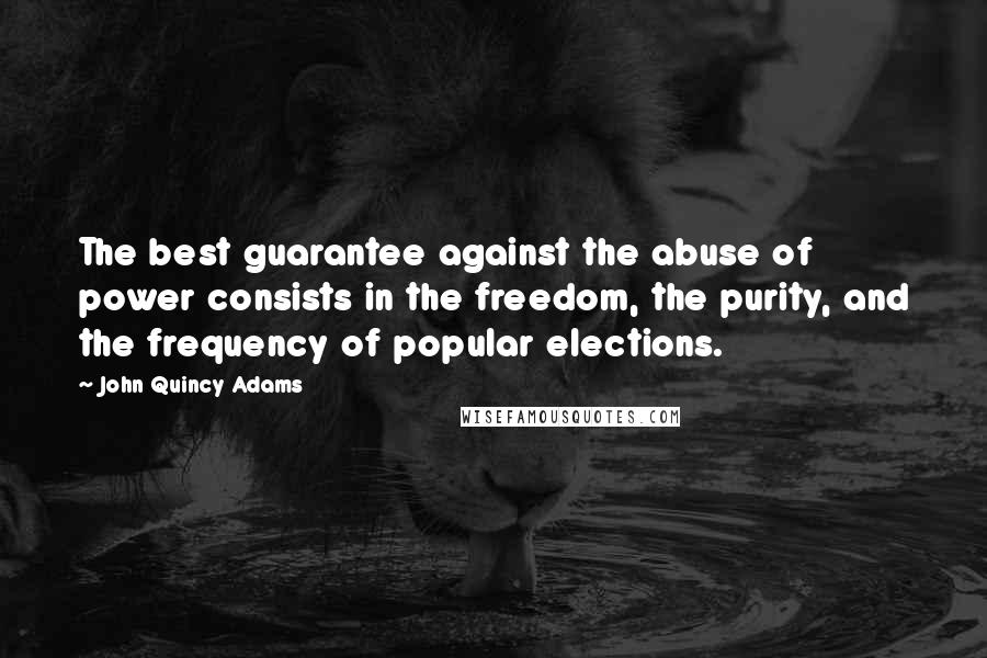 John Quincy Adams Quotes: The best guarantee against the abuse of power consists in the freedom, the purity, and the frequency of popular elections.