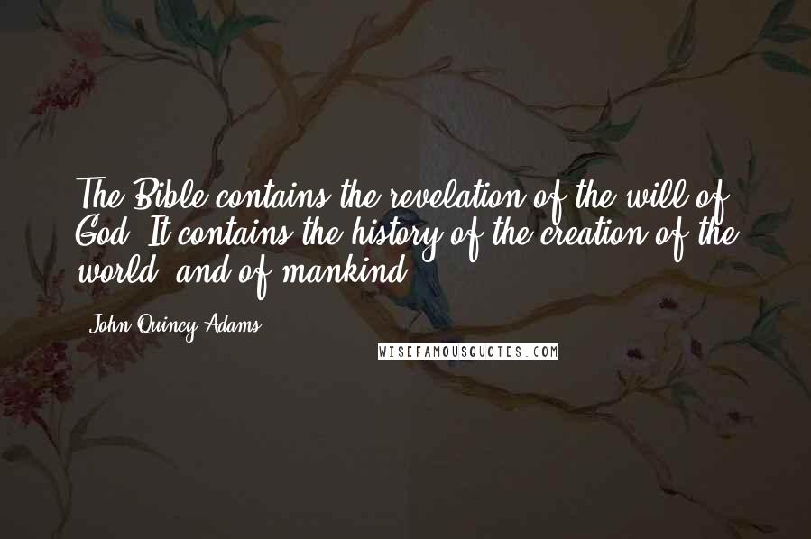 John Quincy Adams Quotes: The Bible contains the revelation of the will of God. It contains the history of the creation of the world, and of mankind.