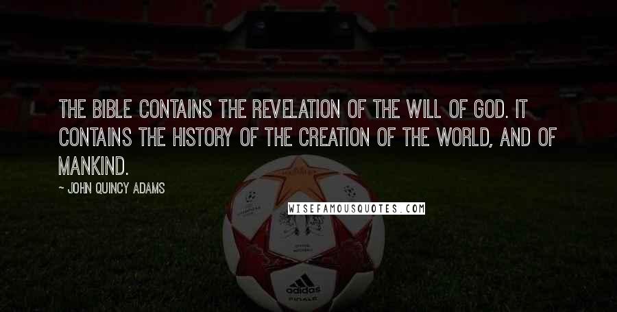 John Quincy Adams Quotes: The Bible contains the revelation of the will of God. It contains the history of the creation of the world, and of mankind.