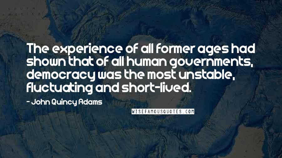 John Quincy Adams Quotes: The experience of all former ages had shown that of all human governments, democracy was the most unstable, fluctuating and short-lived.