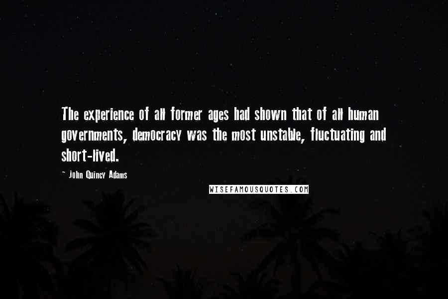 John Quincy Adams Quotes: The experience of all former ages had shown that of all human governments, democracy was the most unstable, fluctuating and short-lived.