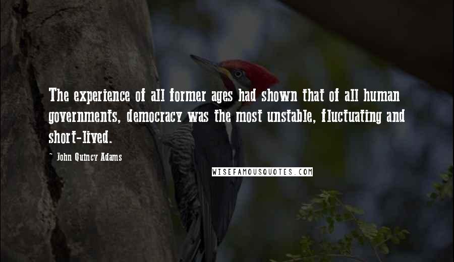 John Quincy Adams Quotes: The experience of all former ages had shown that of all human governments, democracy was the most unstable, fluctuating and short-lived.