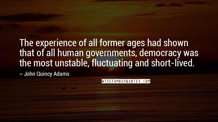 John Quincy Adams Quotes: The experience of all former ages had shown that of all human governments, democracy was the most unstable, fluctuating and short-lived.