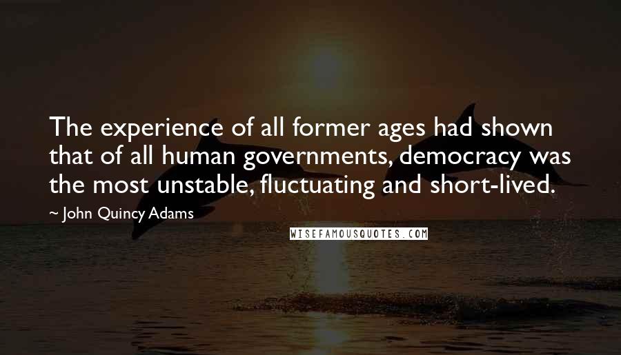 John Quincy Adams Quotes: The experience of all former ages had shown that of all human governments, democracy was the most unstable, fluctuating and short-lived.