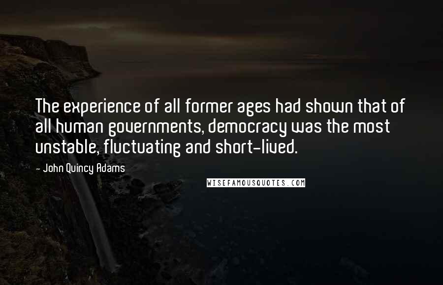 John Quincy Adams Quotes: The experience of all former ages had shown that of all human governments, democracy was the most unstable, fluctuating and short-lived.