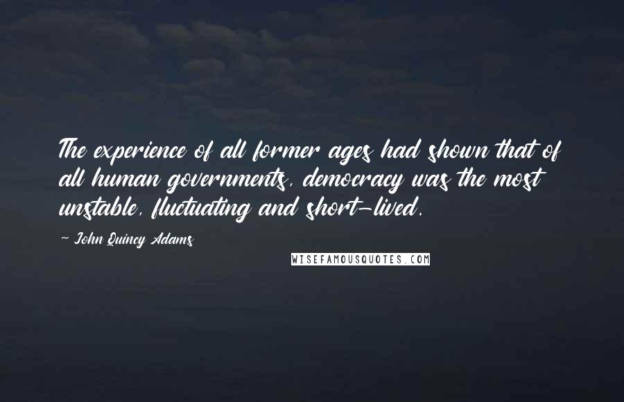 John Quincy Adams Quotes: The experience of all former ages had shown that of all human governments, democracy was the most unstable, fluctuating and short-lived.