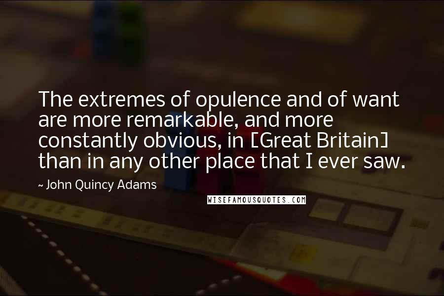 John Quincy Adams Quotes: The extremes of opulence and of want are more remarkable, and more constantly obvious, in [Great Britain] than in any other place that I ever saw.