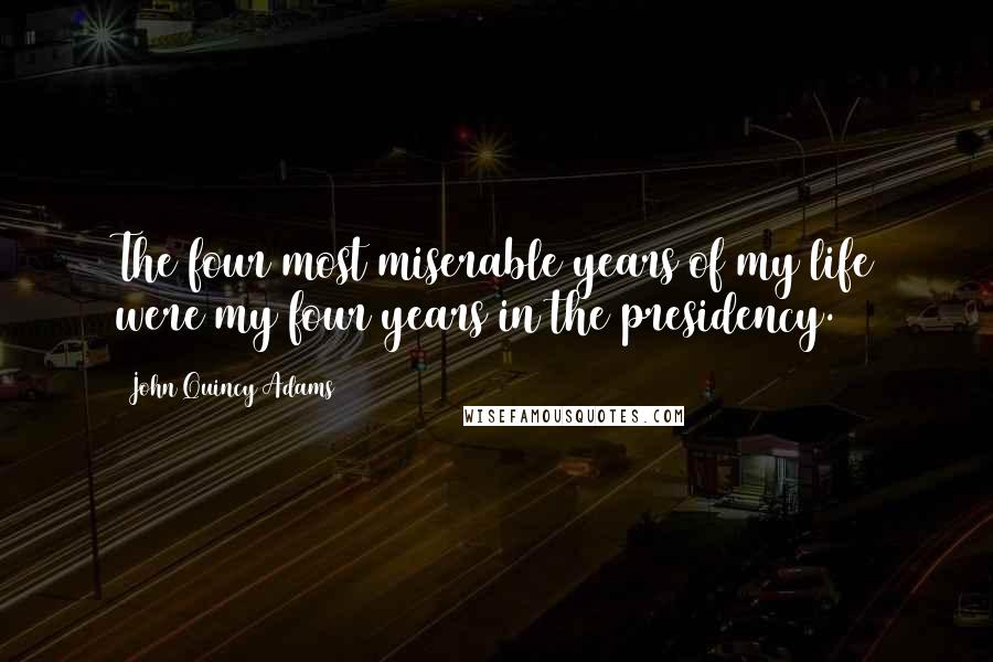 John Quincy Adams Quotes: The four most miserable years of my life were my four years in the presidency.