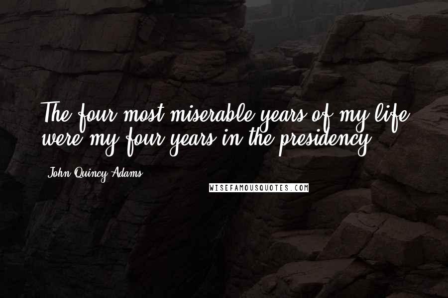 John Quincy Adams Quotes: The four most miserable years of my life were my four years in the presidency.