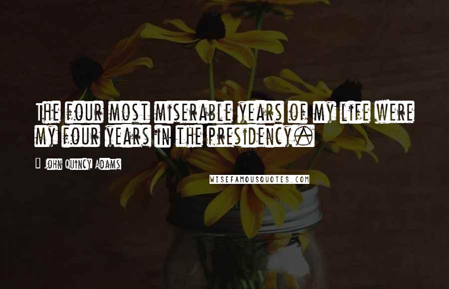 John Quincy Adams Quotes: The four most miserable years of my life were my four years in the presidency.