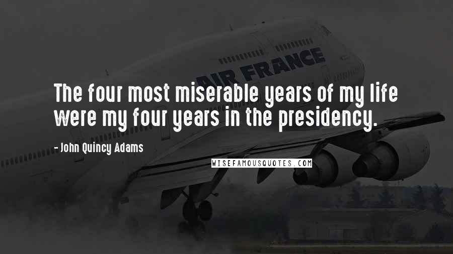 John Quincy Adams Quotes: The four most miserable years of my life were my four years in the presidency.