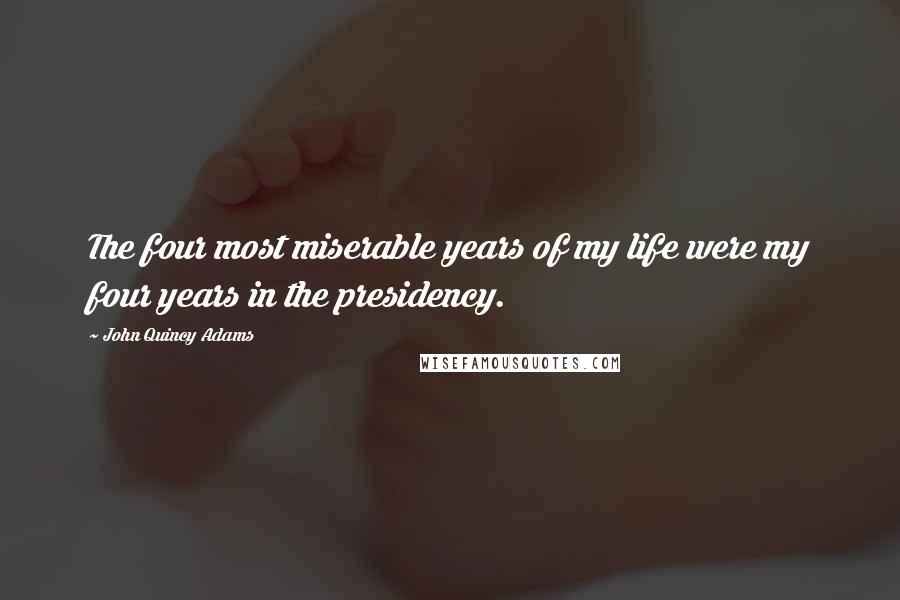 John Quincy Adams Quotes: The four most miserable years of my life were my four years in the presidency.